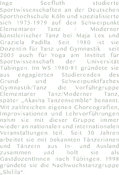 Inge Seefluth studierte Sportwissenschaften an der Deutschen Sporthochschule Köln und spezialisierte sich 1975-1979 auf den Schwerpunkt Elementarer Tanz / Moderner künstlerischer Tanz bei Maja Lex und Graziela Padilla. Seit 1980 ist sie Dozentin für Tanz und Gymnastik – seit 2005 auch für Yoga am Institut für Sportwissenschaft der Universität Tübingen. Im WS 1980/81 gründete sie aus engagierten Studierenden des Grund- und Schwerpunktfaches Gymnastik/Tanz die Vorführgruppe Elementarer Tanz/Moderner Tanz,  später „Akasha Tanzensemble“ benannt. Mit zahlreichen eigenen Choreografien, Improvisationen und Lehrvorführungen nahm sie mit dieser Gruppe immer wieder an nationalen und internationalen Veranstaltungen teil. Seit 30 Jahren arbeitet sie mit bekannten Tänzerinnen und Tänzern aus In- und Ausland zusammen und holt sie als GastdozentInnen nach Tübingen. 1998 gründete sie die Nachwuchstanzgruppe „Shilila“.